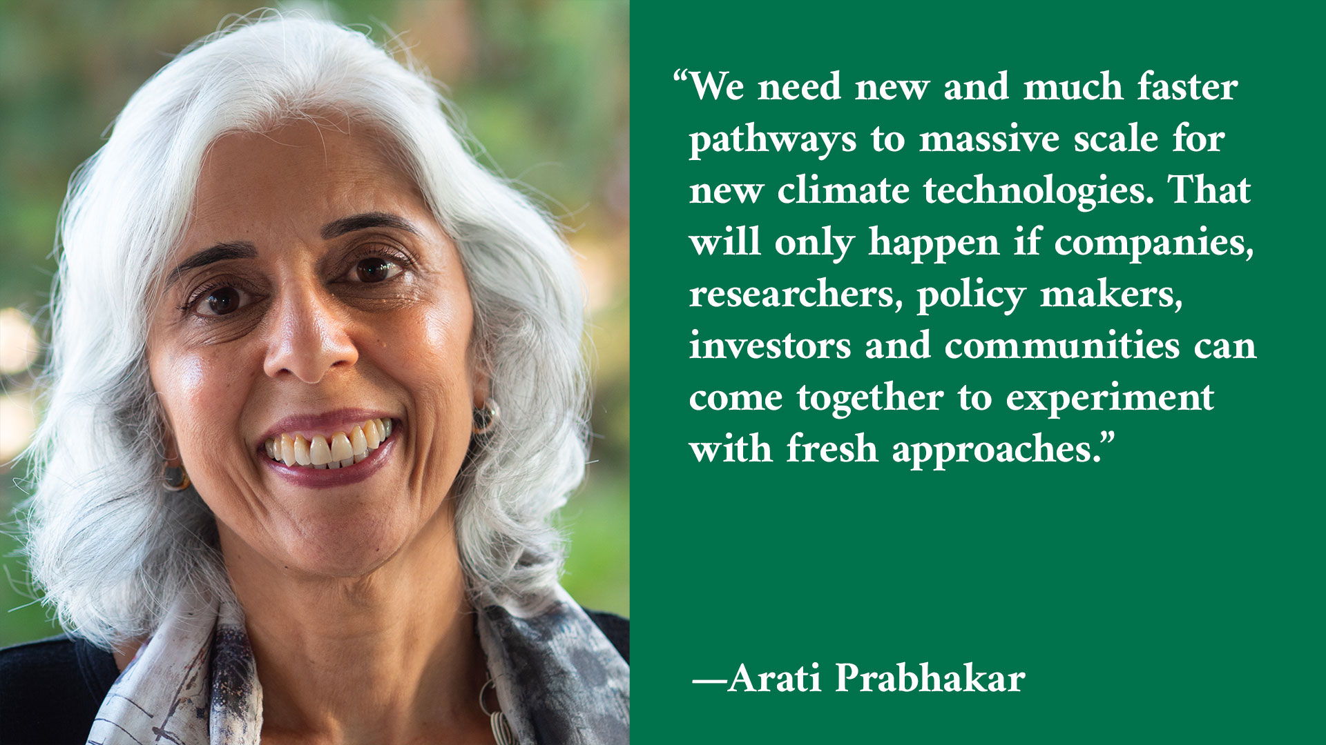 A photo of a smiling woman next to a quote that reads: “We need new and much faster pathways to massive scale for new climate technologies. That will only happen if companies, researchers, policy makers, investors, and communities can come together to experiment with fresh approaches.” — Arati Prabhakar