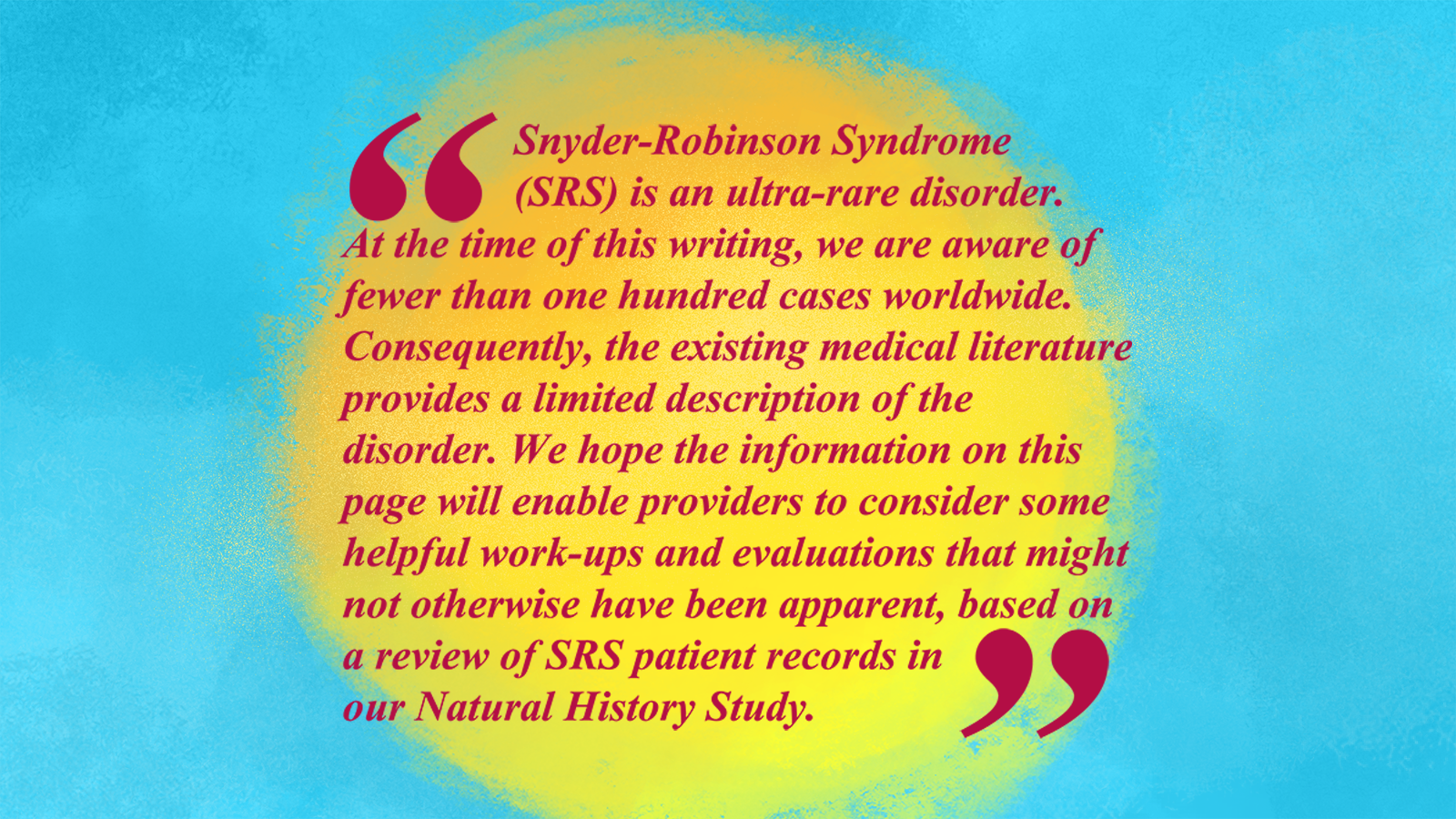 A pull quote on a yellow and blue background that read, “Snyder-Robinson Syndrome (SRS) is an ultra-rare disorder. At the time of this writing, we are aware of fewer than 100 cases worldwide. Consequently, the existing medical literature provides a limited description of the disorder. We hope the information of this page will enable providers to consider some helpful work-ups and evaluations that might not otherwise have been apparent, based on a review of SRS patient records in our Natural History Study.” The caption reads, “We’ve summarized our research so far in a medical management guide.” 
