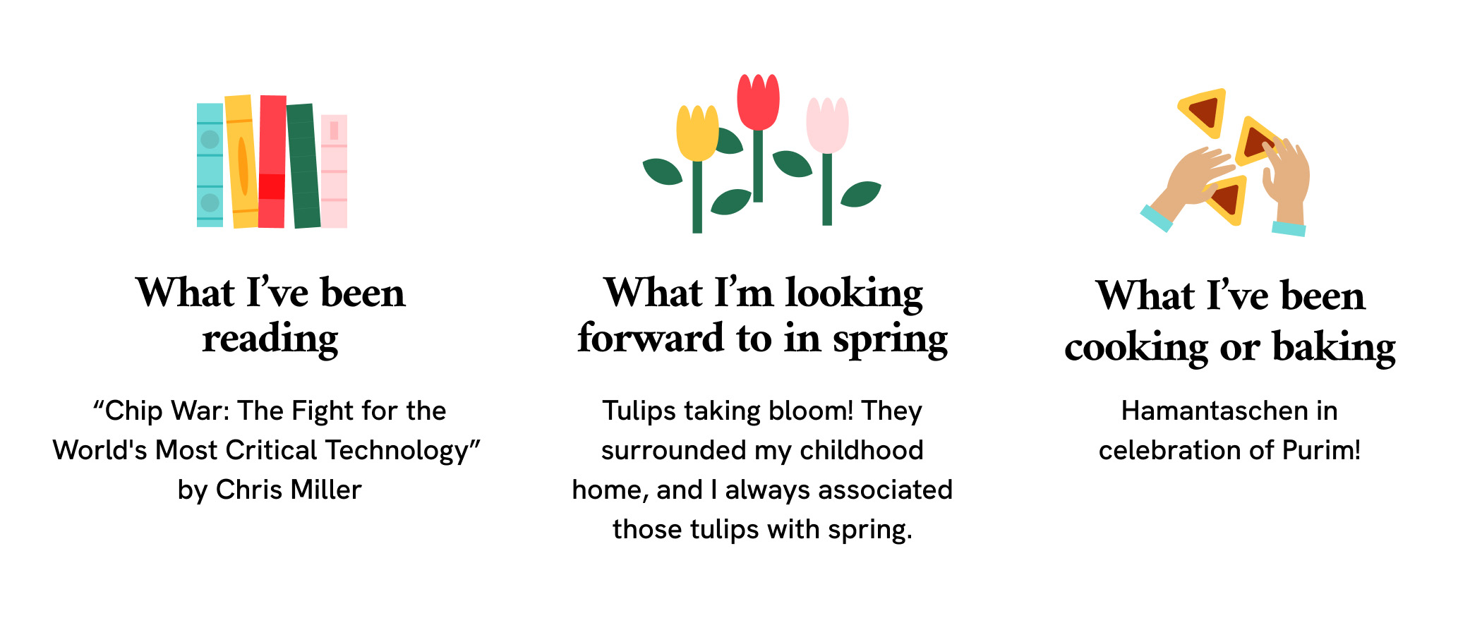 A 3-column graphic that reads, “What I’ve been reading: Chip War: The Fight for the World's Most Critical Technology by Chris Miller,” “What I’m looking forward to in spring: Tulips taking bloom! They surrounded my childhood home, and I always associated those tulips with spring.” “What I’ve been cooking or baking: Hamantaschen in celebration of Purim!” Illustrations of books, tulips and hands over triangular pastries start each column, respectively.